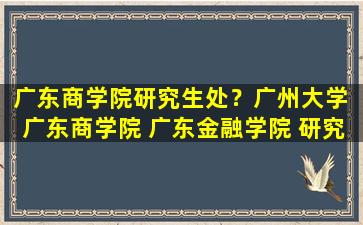 广东商学院研究生处？广州大学 广东商学院 广东金融学院 研究生处